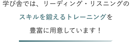 学び舎では、リーディング・リスニングのスキルを鍛えるトレーニングを豊富に用意しています！